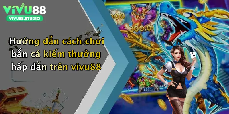 Hướng dẫn cách chơi bắn cá kiếm thưởng hấp dẫn trên vivu88