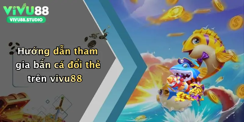 Hướng dẫn tham gia bắn cá đổi thẻ trên vivu88
